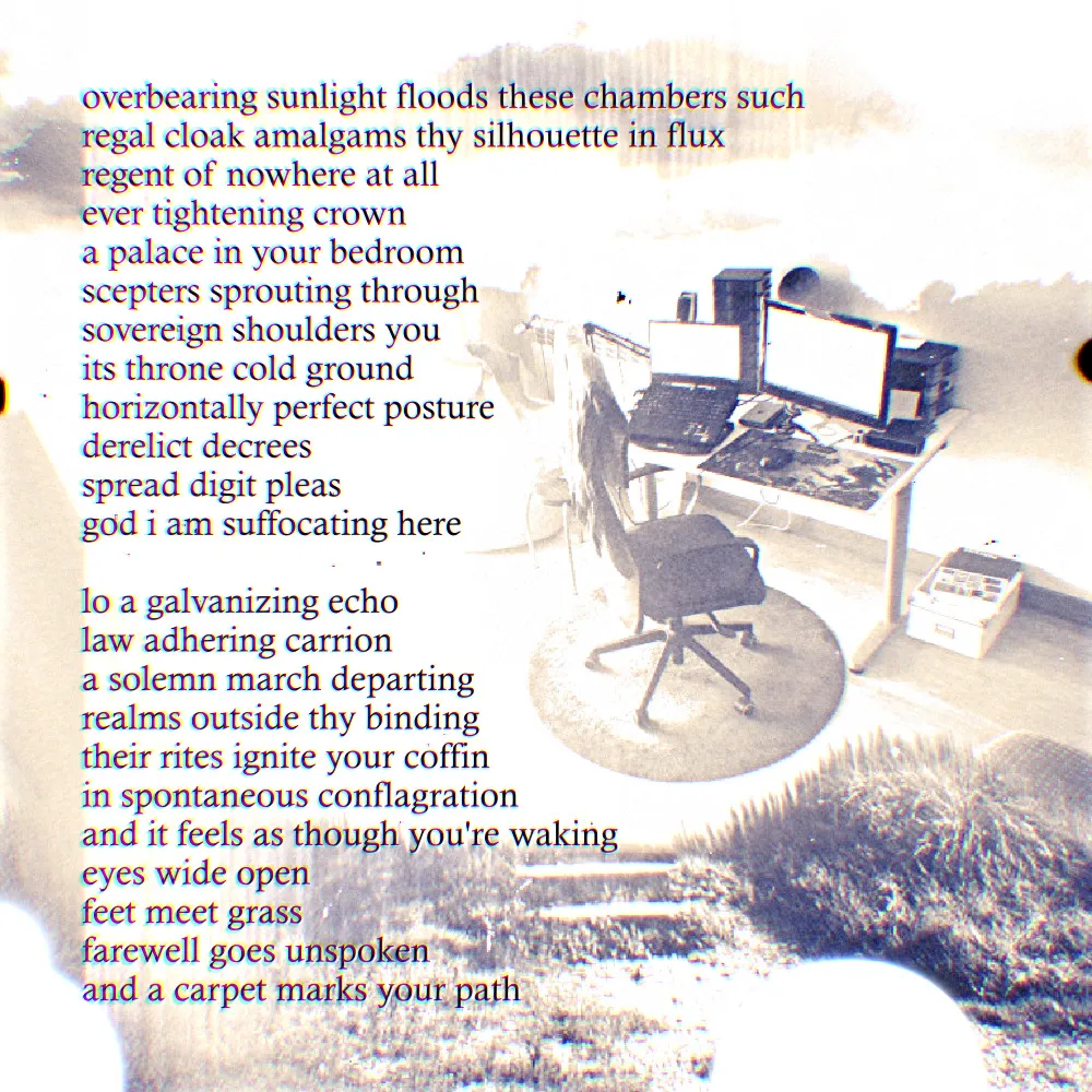 an abstract composition with a poem in the left. to the center right is a chair in a brightly overexposed space, with a bit of tree/dirt terrain poking out from the bottom right. the poem itself reads 'overbearing sunlight floods these chambers such - regal cloak amalgams thy silhouette in flux - regent of nowhere at all - ever tightening crown - a palace in your bedroom - scepters sprouting through - sovereign shoulders you - its throne cold ground - horizontally perfect posture - derelict decrees - spread digit pleas - god i am suffocating here - lo a galvanizing echo - law adhering carrion - a solemn march departing - realms outside thy binding - their rites ignite your coffin - in spontaneous conflagration - and it feels as though you're waking - eyes wide open - feet meet grass - farewell goes unspoken - and a carpet marks your path'